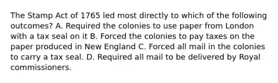 The Stamp Act of 1765 led most directly to which of the following outcomes? A. Required the colonies to use paper from London with a tax seal on it B. Forced the colonies to pay taxes on the paper produced in New England C. Forced all mail in the colonies to carry a tax seal. D. Required all mail to be delivered by Royal commissioners.