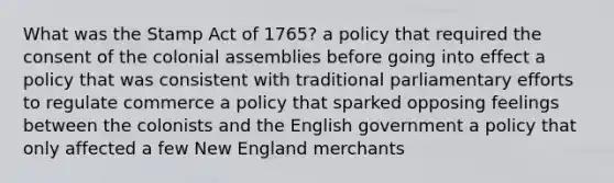 What was the Stamp Act of 1765? a policy that required the consent of the colonial assemblies before going into effect a policy that was consistent with traditional parliamentary efforts to regulate commerce a policy that sparked opposing feelings between the colonists and the English government a policy that only affected a few New England merchants