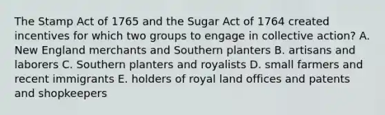 The Stamp Act of 1765 and the Sugar Act of 1764 created incentives for which two groups to engage in collective action? A. New England merchants and Southern planters B. artisans and laborers C. Southern planters and royalists D. small farmers and recent immigrants E. holders of royal land offices and patents and shopkeepers