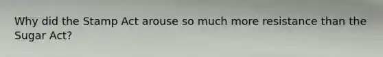 Why did the Stamp Act arouse so much more resistance than the Sugar Act?