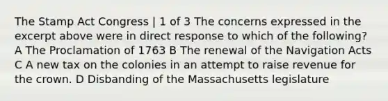 The Stamp Act Congress | 1 of 3 The concerns expressed in the excerpt above were in direct response to which of the following? A The Proclamation of 1763 B The renewal of the Navigation Acts C A new tax on the colonies in an attempt to raise revenue for the crown. D Disbanding of the Massachusetts legislature