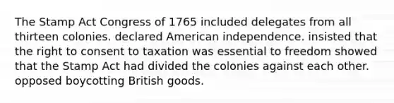 The Stamp Act Congress of 1765 included delegates from all thirteen colonies. declared American independence. insisted that the right to consent to taxation was essential to freedom showed that the Stamp Act had divided the colonies against each other. opposed boycotting British goods.