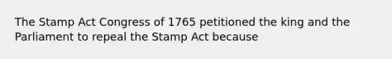 The Stamp Act Congress of 1765 petitioned the king and the Parliament to repeal the Stamp Act because