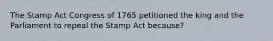 The Stamp Act Congress of 1765 petitioned the king and the Parliament to repeal the Stamp Act because?