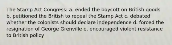 The Stamp Act Congress: a. ended the boycott on British goods b. petitioned the British to repeal the Stamp Act c. debated whether the colonists should declare independence d. forced the resignation of George Grenville e. encouraged violent resistance to British policy