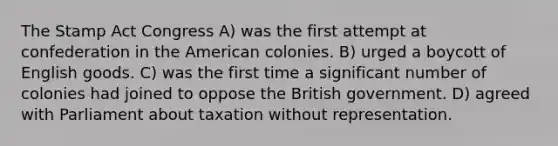 The Stamp Act Congress A) was the first attempt at confederation in the American colonies. B) urged a boycott of English goods. C) was the first time a significant number of colonies had joined to oppose the British government. D) agreed with Parliament about taxation without representation.