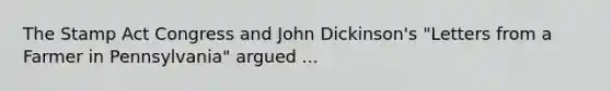 The Stamp Act Congress and John Dickinson's "Letters from a Farmer in Pennsylvania" argued ...