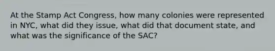 At the Stamp Act Congress, how many colonies were represented in NYC, what did they issue, what did that document state, and what was the significance of the SAC?