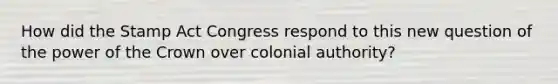 How did the Stamp Act Congress respond to this new question of the power of the Crown over colonial authority?