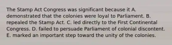 The Stamp Act Congress was significant because it A. demonstrated that the colonies were loyal to Parliament. B. repealed the Stamp Act. C. led directly to the First Continental Congress. D. failed to persuade Parliament of colonial discontent. E. marked an important step toward the unity of the colonies.