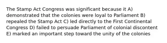 The Stamp Act Congress was significant because it A) demonstrated that the colonies were loyal to Parliament B) repealed the Stamp Act C) led directly to the First Continental Congress D) failed to persuade Parliament of colonial discontent E) marked an important step toward the unity of the colonies