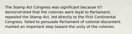 The Stamp Act Congress was significant because it?: demonstrated that the colonies were loyal to Parliament. repealed the Stamp Act. led directly to the First Continental Congress. failed to persuade Parliament of colonial discontent. marked an important step toward the unity of the colonies.