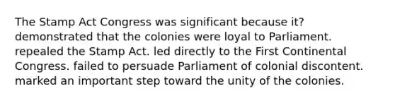 The Stamp Act Congress was significant because it? demonstrated that the colonies were loyal to Parliament. repealed the Stamp Act. led directly to the First Continental Congress. failed to persuade Parliament of colonial discontent. marked an important step toward the unity of the colonies.