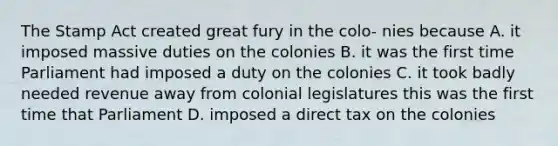 The Stamp Act created great fury in the colo- nies because A. it imposed massive duties on the colonies B. it was the first time Parliament had imposed a duty on the colonies C. it took badly needed revenue away from colonial legislatures this was the first time that Parliament D. imposed a direct tax on the colonies