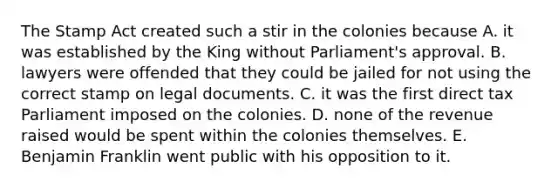 The Stamp Act created such a stir in the colonies because A. it was established by the King without Parliament's approval. B. lawyers were offended that they could be jailed for not using the correct stamp on legal documents. C. it was the first direct tax Parliament imposed on the colonies. D. none of the revenue raised would be spent within the colonies themselves. E. Benjamin Franklin went public with his opposition to it.