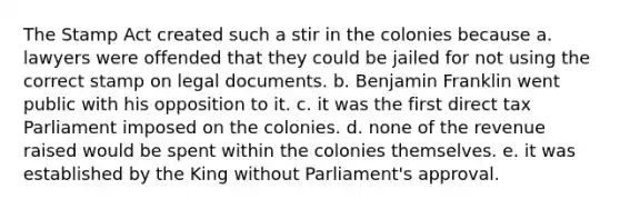 The Stamp Act created such a stir in the colonies because a. lawyers were offended that they could be jailed for not using the correct stamp on legal documents. b. Benjamin Franklin went public with his opposition to it. c. it was the first direct tax Parliament imposed on the colonies. d. none of the revenue raised would be spent within the colonies themselves. e. it was established by the King without Parliament's approval.