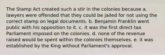 The Stamp Act created such a stir in the colonies because a. lawyers were offended that they could be jailed for not using the correct stamp on legal documents. b. Benjamin Franklin went public with his opposition to it. c. it was the first direct tax Parliament imposed on the colonies. d. none of the revenue raised would be spent within the colonies themselves. e. it was established by the King without Parliament's approval.