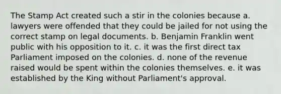 The Stamp Act created such a stir in the colonies because a. lawyers were offended that they could be jailed for not using the correct stamp on legal documents. b. Benjamin Franklin went public with his opposition to it. c. it was the first direct tax Parliament imposed on the colonies. d. none of the revenue raised would be spent within the colonies themselves. e. it was established by the King without Parliament's approval.