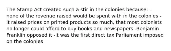 The Stamp Act created such a stir in the colonies because: - none of the revenue raised would be spent with in the colonies - it raised prices on printed products so much, that most colonists no longer could afford to buy books and newspapers -Benjamin Franklin opposed it -it was the first direct tax Parliament imposed on the colonies