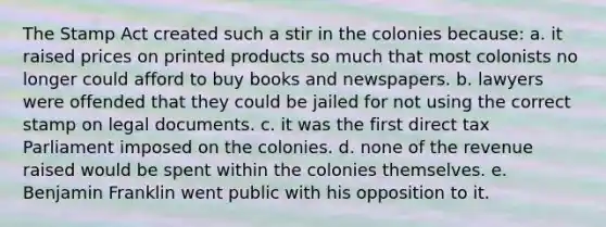 The Stamp Act created such a stir in the colonies because: a. it raised prices on printed products so much that most colonists no longer could afford to buy books and newspapers. b. lawyers were offended that they could be jailed for not using the correct stamp on legal documents. c. it was the first direct tax Parliament imposed on the colonies. d. none of the revenue raised would be spent within the colonies themselves. e. Benjamin Franklin went public with his opposition to it.