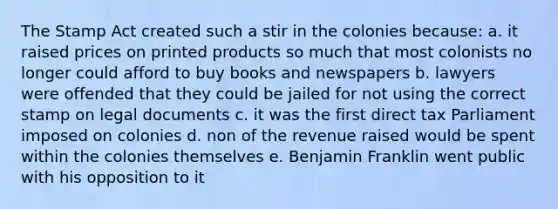 The Stamp Act created such a stir in the colonies because: a. it raised prices on printed products so much that most colonists no longer could afford to buy books and newspapers b. lawyers were offended that they could be jailed for not using the correct stamp on legal documents c. it was the first direct tax Parliament imposed on colonies d. non of the revenue raised would be spent within the colonies themselves e. Benjamin Franklin went public with his opposition to it