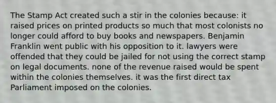 The Stamp Act created such a stir in the colonies because: it raised prices on printed products so much that most colonists no longer could afford to buy books and newspapers. Benjamin Franklin went public with his opposition to it. lawyers were offended that they could be jailed for not using the correct stamp on legal documents. none of the revenue raised would be spent within the colonies themselves. it was the first direct tax Parliament imposed on the colonies.