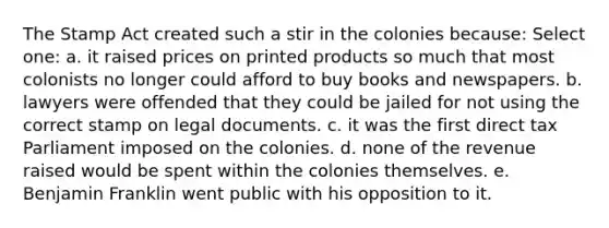 The Stamp Act created such a stir in the colonies because: Select one: a. it raised prices on printed products so much that most colonists no longer could afford to buy books and newspapers. b. lawyers were offended that they could be jailed for not using the correct stamp on legal documents. c. it was the first direct tax Parliament imposed on the colonies. d. none of the revenue raised would be spent within the colonies themselves. e. Benjamin Franklin went public with his opposition to it.