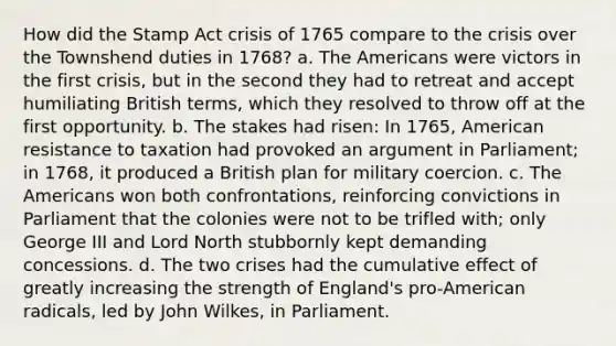 How did the Stamp Act crisis of 1765 compare to the crisis over the Townshend duties in 1768? a. The Americans were victors in the first crisis, but in the second they had to retreat and accept humiliating British terms, which they resolved to throw off at the first opportunity. b. The stakes had risen: In 1765, American resistance to taxation had provoked an argument in Parliament; in 1768, it produced a British plan for military coercion. c. The Americans won both confrontations, reinforcing convictions in Parliament that the colonies were not to be trifled with; only George III and Lord North stubbornly kept demanding concessions. d. The two crises had the cumulative effect of greatly increasing the strength of England's pro-American radicals, led by John Wilkes, in Parliament.