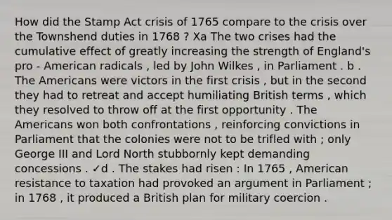 How did the Stamp Act crisis of 1765 compare to the crisis over the Townshend duties in 1768 ? Xa The two crises had the cumulative effect of greatly increasing the strength of England's pro - American radicals , led by John Wilkes , in Parliament . b . The Americans were victors in the first crisis , but in the second they had to retreat and accept humiliating British terms , which they resolved to throw off at the first opportunity . The Americans won both confrontations , reinforcing convictions in Parliament that the colonies were not to be trifled with ; only George III and Lord North stubbornly kept demanding concessions . ✓d . The stakes had risen : In 1765 , American resistance to taxation had provoked an argument in Parliament ; in 1768 , it produced a British plan for military coercion .