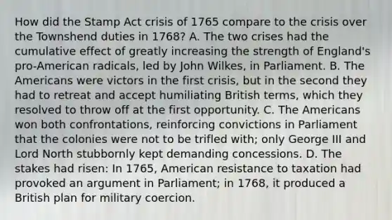 How did the Stamp Act crisis of 1765 compare to the crisis over the Townshend duties in 1768? A. The two crises had the cumulative effect of greatly increasing the strength of England's pro-American radicals, led by John Wilkes, in Parliament. B. The Americans were victors in the first crisis, but in the second they had to retreat and accept humiliating British terms, which they resolved to throw off at the first opportunity. C. The Americans won both confrontations, reinforcing convictions in Parliament that the colonies were not to be trifled with; only George III and Lord North stubbornly kept demanding concessions. D. The stakes had risen: In 1765, American resistance to taxation had provoked an argument in Parliament; in 1768, it produced a British plan for military coercion.