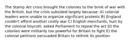 The Stamp Act crisis brought the colonies to the brink of war with the British, but the crisis subsided largely because: A) colonial leaders were unable to organize significant protests B) England couldn't afford another costly war C) English merchants, hurt by the colonial boycott, asked Parliament to repeal the act D) the colonies were militarily too powerful for Britain to fight E) the colonial petitions persuaded Britain to rethink its position