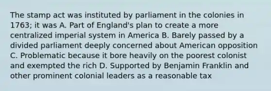 The stamp act was instituted by parliament in the colonies in 1763; it was A. Part of England's plan to create a more centralized imperial system in America B. Barely passed by a divided parliament deeply concerned about American opposition C. Problematic because it bore heavily on the poorest colonist and exempted the rich D. Supported by Benjamin Franklin and other prominent colonial leaders as a reasonable tax