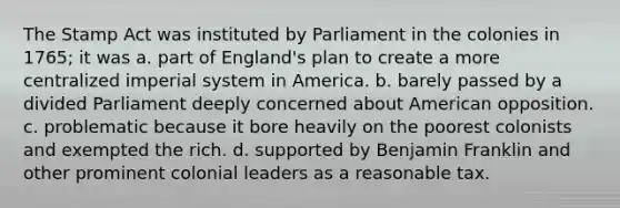 The Stamp Act was instituted by Parliament in the colonies in 1765; it was a. part of England's plan to create a more centralized imperial system in America. b. barely passed by a divided Parliament deeply concerned about American opposition. c. problematic because it bore heavily on the poorest colonists and exempted the rich. d. supported by Benjamin Franklin and other prominent colonial leaders as a reasonable tax.