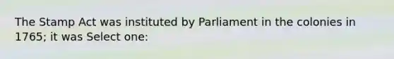 The Stamp Act was instituted by Parliament in the colonies in 1765; it was Select one: