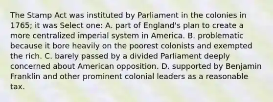 The Stamp Act was instituted by Parliament in the colonies in 1765; it was Select one: A. part of England's plan to create a more centralized imperial system in America. B. problematic because it bore heavily on the poorest colonists and exempted the rich. C. barely passed by a divided Parliament deeply concerned about American opposition. D. supported by Benjamin Franklin and other prominent colonial leaders as a reasonable tax.