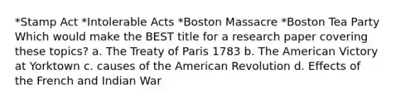 *Stamp Act *<a href='https://www.questionai.com/knowledge/k5QeiPzyFZ-intolerable-acts' class='anchor-knowledge'>intolerable acts</a> *Boston Massacre *Boston Tea Party Which would make the BEST title for a research paper covering these topics? a. The <a href='https://www.questionai.com/knowledge/kvOezm9u0X-treaty-of-paris' class='anchor-knowledge'>treaty of paris</a> 1783 b. <a href='https://www.questionai.com/knowledge/keiVE7hxWY-the-american' class='anchor-knowledge'>the american</a> Victory at Yorktown c. causes of the American Revolution d. Effects of the French and Indian War