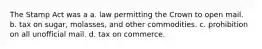 The Stamp Act was a a. law permitting the Crown to open mail. b. tax on sugar, molasses, and other commodities. c. prohibition on all unofficial mail. d. tax on commerce.