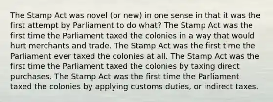 The <a href='https://www.questionai.com/knowledge/koktqEwTLN-stamp-act' class='anchor-knowledge'>stamp act</a> was novel (or new) in one sense in that it was the first attempt by Parliament to do what? The Stamp Act was the first time the Parliament taxed the colonies in a way that would hurt merchants and trade. The Stamp Act was the first time the Parliament ever taxed the colonies at all. The Stamp Act was the first time the Parliament taxed the colonies by taxing direct purchases. The Stamp Act was the first time the Parliament taxed the colonies by applying customs duties, or indirect taxes.