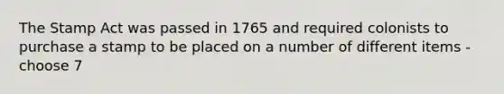 The Stamp Act was passed in 1765 and required colonists to purchase a stamp to be placed on a number of different items - choose 7