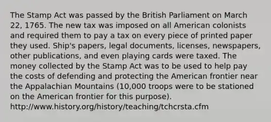 The Stamp Act was passed by the British Parliament on March 22, 1765. The new tax was imposed on all American colonists and required them to pay a tax on every piece of printed paper they used. Ship's papers, legal documents, licenses, newspapers, other publications, and even playing cards were taxed. The money collected by the Stamp Act was to be used to help pay the costs of defending and protecting the American frontier near the Appalachian Mountains (10,000 troops were to be stationed on the American frontier for this purpose). http://www.history.org/history/teaching/tchcrsta.cfm