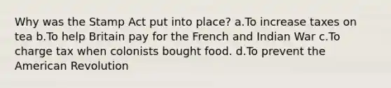 Why was the Stamp Act put into place? a.To increase taxes on tea b.To help Britain pay for the French and Indian War c.To charge tax when colonists bought food. d.To prevent the American Revolution