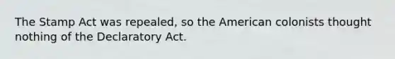 The Stamp Act was repealed, so the American colonists thought nothing of the Declaratory Act.