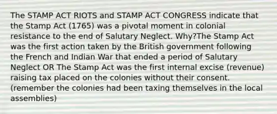 The STAMP ACT RIOTS and STAMP ACT CONGRESS indicate that the Stamp Act (1765) was a pivotal moment in colonial resistance to the end of Salutary Neglect. Why?The Stamp Act was the first action taken by the British government following the French and Indian War that ended a period of Salutary Neglect OR The Stamp Act was the first internal excise (revenue) raising tax placed on the colonies without their consent. (remember the colonies had been taxing themselves in the local assemblies)