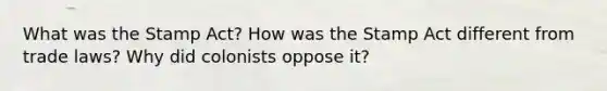 What was the Stamp Act? How was the Stamp Act different from trade laws? Why did colonists oppose it?