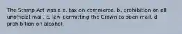 The Stamp Act was a a. tax on commerce. b. prohibition on all unofficial mail. c. law permitting the Crown to open mail. d. prohibition on alcohol.