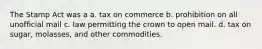 The Stamp Act was a a. tax on commerce b. prohibition on all unofficial mail c. law permitting the crown to open mail. d. tax on sugar, molasses, and other commodities.