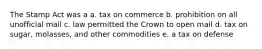 The Stamp Act was a a. tax on commerce b. prohibition on all unofficial mail c. law permitted the Crown to open mail d. tax on sugar, molasses, and other commodities e. a tax on defense