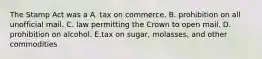 The Stamp Act was a A. tax on commerce. B. prohibition on all unofficial mail. C. law permitting the Crown to open mail. D. prohibition on alcohol. E.tax on sugar, molasses, and other commodities