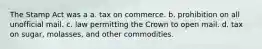 The Stamp Act was a a. tax on commerce. b. prohibition on all unofficial mail. c. law permitting the Crown to open mail. d. tax on sugar, molasses, and other commodities.