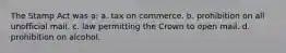The Stamp Act was a: a. tax on commerce. b. prohibition on all unofficial mail. c. law permitting the Crown to open mail. d. prohibition on alcohol.